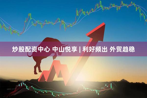 炒股配资中心 中山悦享 | 利好频出 外贸趋稳