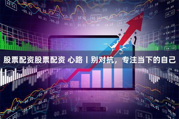 股票配资股票配资 心路丨别对抗，专注当下的自己