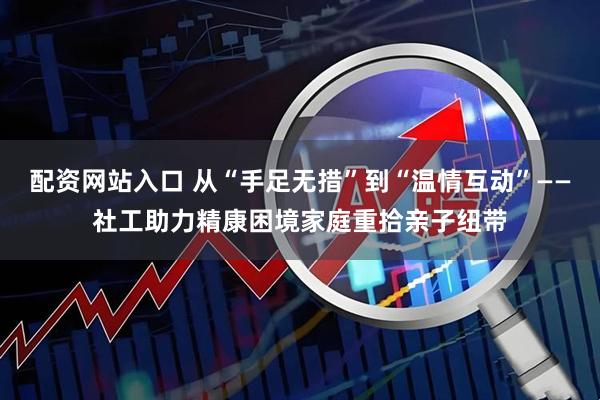 配资网站入口 从“手足无措”到“温情互动”——社工助力精康困境家庭重拾亲子纽带