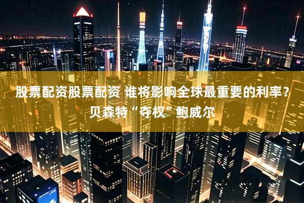 股票配资股票配资 谁将影响全球最重要的利率？贝森特“夺权”鲍威尔