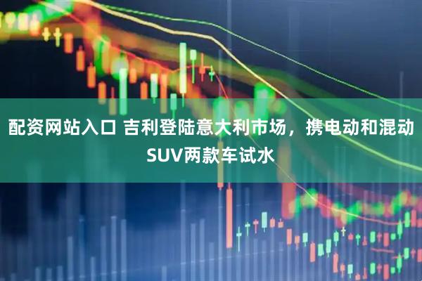 配资网站入口 吉利登陆意大利市场，携电动和混动SUV两款车试水