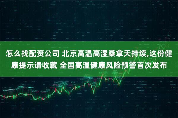 怎么找配资公司 北京高温高湿桑拿天持续,这份健康提示请收藏 全国高温健康风险预警首次发布