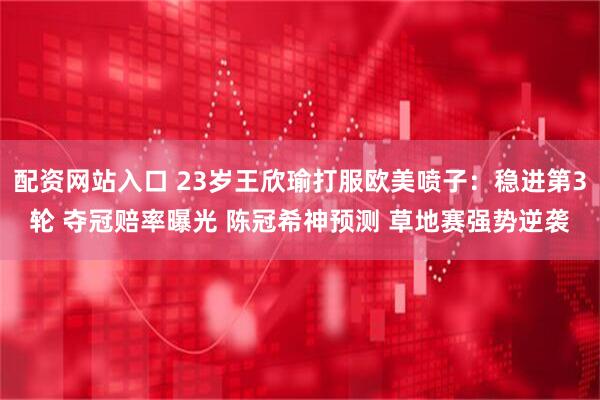配资网站入口 23岁王欣瑜打服欧美喷子：稳进第3轮 夺冠赔率曝光 陈冠希神预测 草地赛强势逆袭