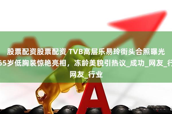 股票配资股票配资 TVB高层乐易玲街头合照曝光，65岁低胸装惊艳亮相，冻龄美貌引热议_成功_网友_行业