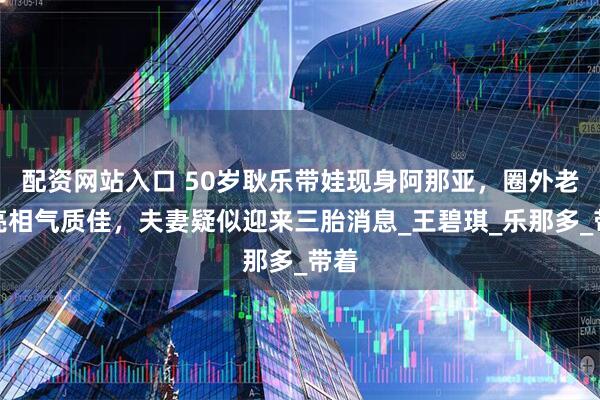 配资网站入口 50岁耿乐带娃现身阿那亚，圈外老婆亮相气质佳，夫妻疑似迎来三胎消息_王碧琪_乐那多_带着