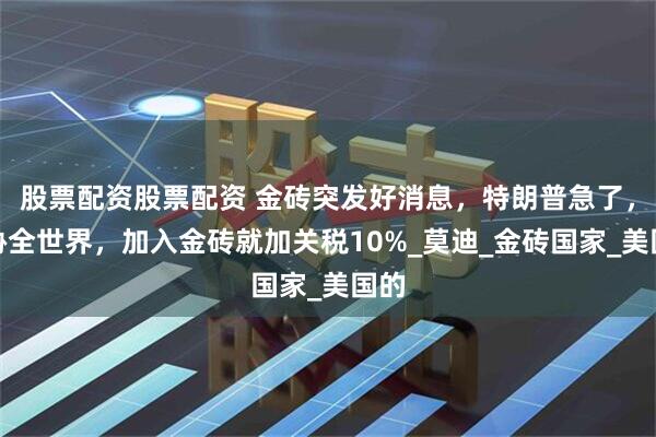 股票配资股票配资 金砖突发好消息，特朗普急了，威胁全世界，加入金砖就加关税10%_莫迪_金砖国家_美国的