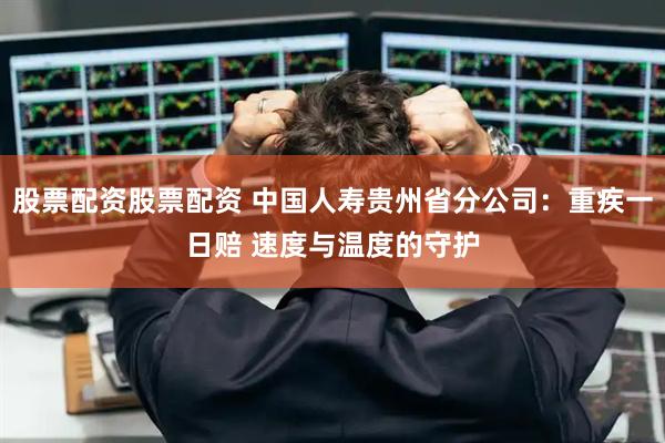 股票配资股票配资 中国人寿贵州省分公司：重疾一日赔 速度与温度的守护