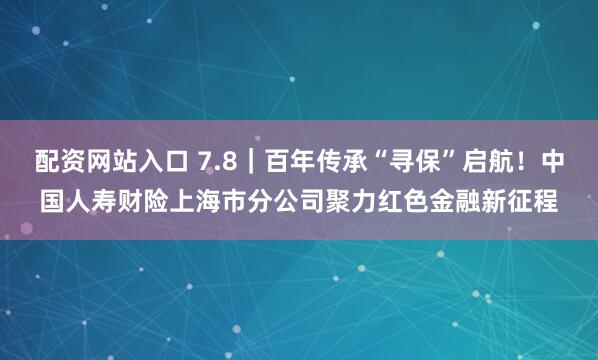 配资网站入口 7.8｜百年传承“寻保”启航！中国人寿财险上海市分公司聚力红色金融新征程