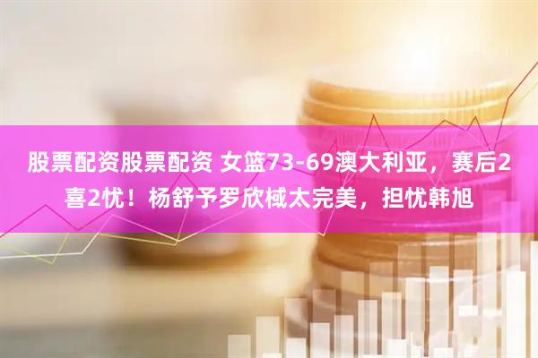 股票配资股票配资 女篮73-69澳大利亚，赛后2喜2忧！杨舒予罗欣棫太完美，担忧韩旭