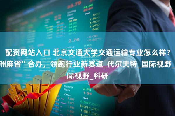 配资网站入口 北京交通大学交通运输专业怎么样？“欧洲麻省”合办，领跑行业新赛道_代尔夫特_国际视野_科研