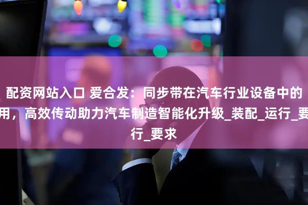配资网站入口 爱合发：同步带在汽车行业设备中的应用，高效传动助力汽车制造智能化升级_装配_运行_要求