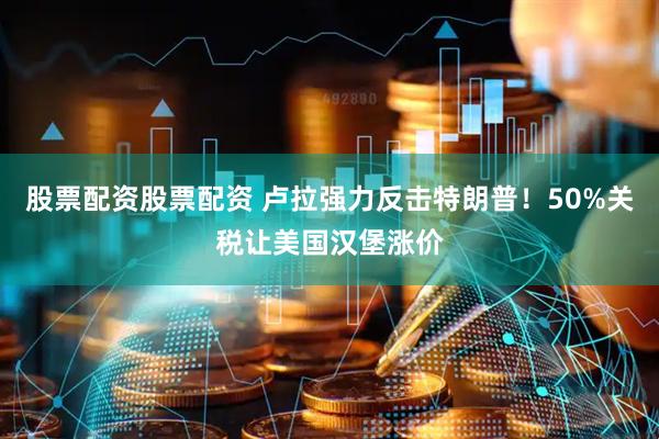 股票配资股票配资 卢拉强力反击特朗普！50%关税让美国汉堡涨价