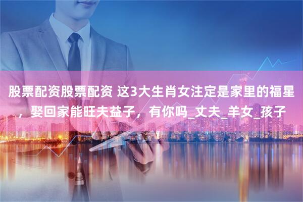 股票配资股票配资 这3大生肖女注定是家里的福星，娶回家能旺夫益子，有你吗_丈夫_羊女_孩子