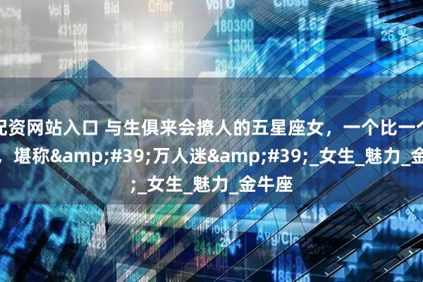 配资网站入口 与生俱来会撩人的五星座女，一个比一个会撩，堪称&#39;万人迷&#39;_女生_魅力_金牛座