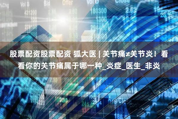 股票配资股票配资 狐大医 | 关节痛≠关节炎！看看你的关节痛属于哪一种_炎症_医生_非炎