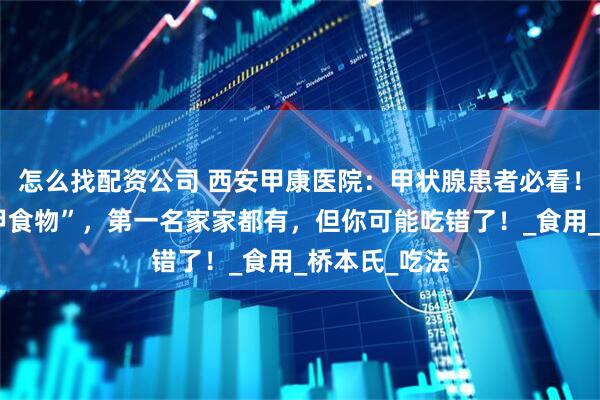 怎么找配资公司 西安甲康医院：甲状腺患者必看！这几种“护甲食物”，第一名家家都有，但你可能吃错了！_食用_桥本氏_吃法