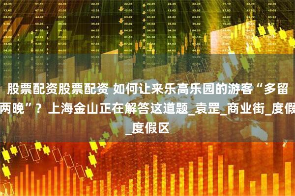 股票配资股票配资 如何让来乐高乐园的游客“多留一两晚”？上海金山正在解答这道题_袁罡_商业街_度假区
