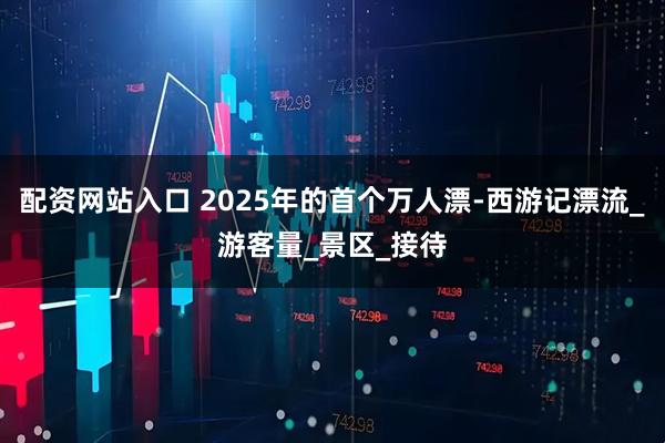 配资网站入口 2025年的首个万人漂-西游记漂流_游客量_景区_接待