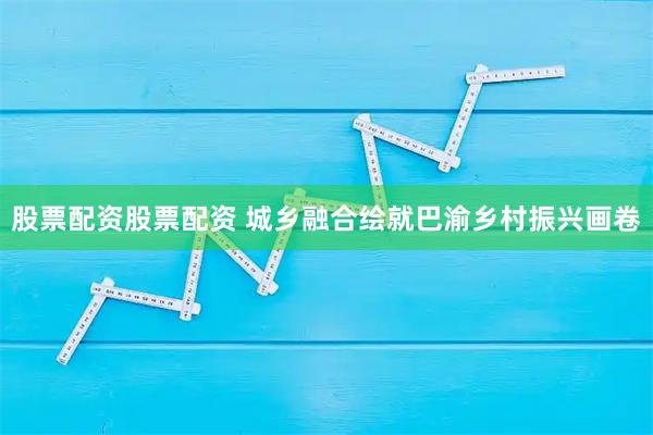 股票配资股票配资 城乡融合绘就巴渝乡村振兴画卷