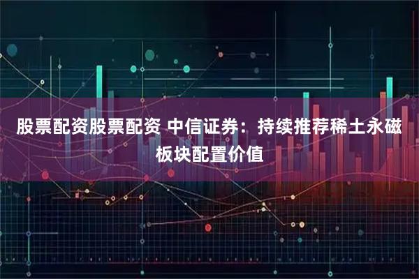 股票配资股票配资 中信证券：持续推荐稀土永磁板块配置价值