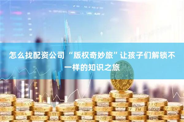 怎么找配资公司 “版权奇妙旅”让孩子们解锁不一样的知识之旅