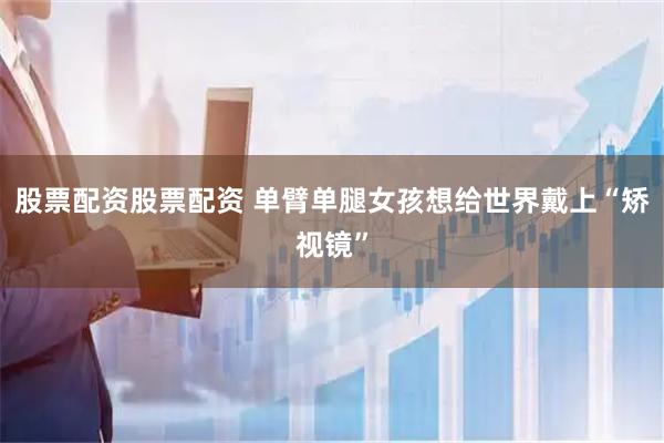 股票配资股票配资 单臂单腿女孩想给世界戴上“矫视镜”