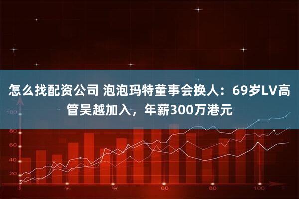 怎么找配资公司 泡泡玛特董事会换人:69岁LV高管吴越加入,年薪300万港元