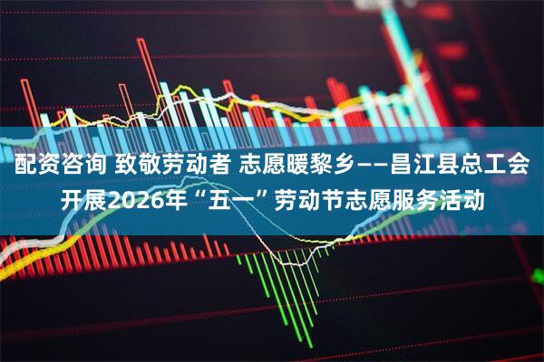 配资咨询 致敬劳动者 志愿暖黎乡——昌江县总工会开展2026年“五一”劳动节志愿服务活动