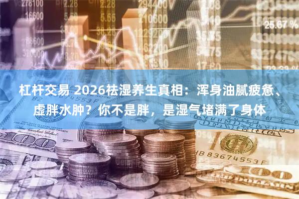 杠杆交易 2026祛湿养生真相：浑身油腻疲惫、虚胖水肿？你不是胖，是湿气堵满了身体