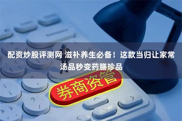 配资炒股评测网 滋补养生必备！这款当归让家常汤品秒变药膳珍品