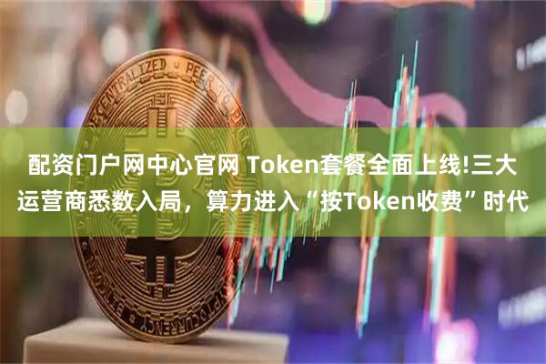 配资门户网中心官网 Token套餐全面上线!三大运营商悉数入局，算力进入“按Token收费”时代