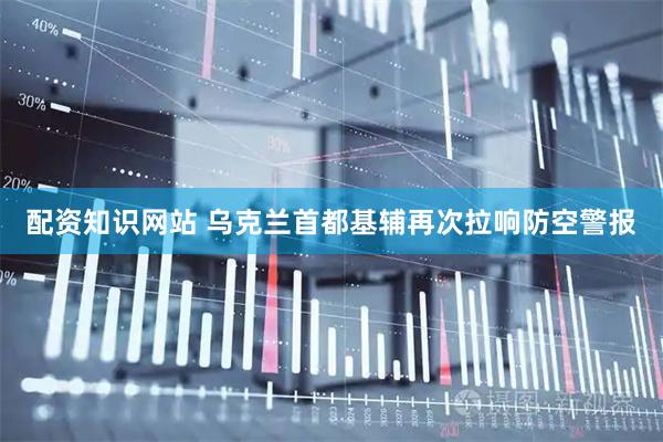 配资知识网站 乌克兰首都基辅再次拉响防空警报