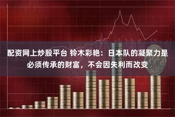 配资网上炒股平台 铃木彩艳：日本队的凝聚力是必须传承的财富，不会因失利而改变