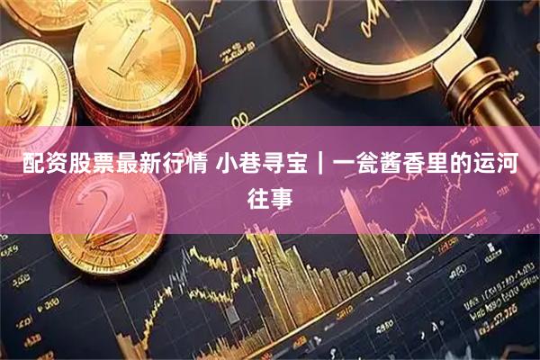 配资股票最新行情 小巷寻宝｜一瓮酱香里的运河往事
