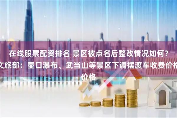 在线股票配资排名 景区被点名后整改情况如何？文旅部：壶口瀑布、武当山等景区下调摆渡车收费价格